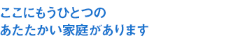 ここにもうひとつのあたたかい家庭があります