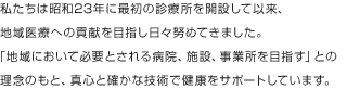 私たちは昭和23年に最初の診療所を開設して以来、地域医療への貢献を目指し日々努めてきました。「地域において必要とされる病院、施設、事業所を目指す」との理念のもと、真心と確かな技術で健康をサポートしています。