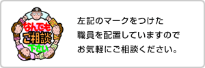 左記のマークをつけた職員を配置していますのでお気軽にご相談ください。